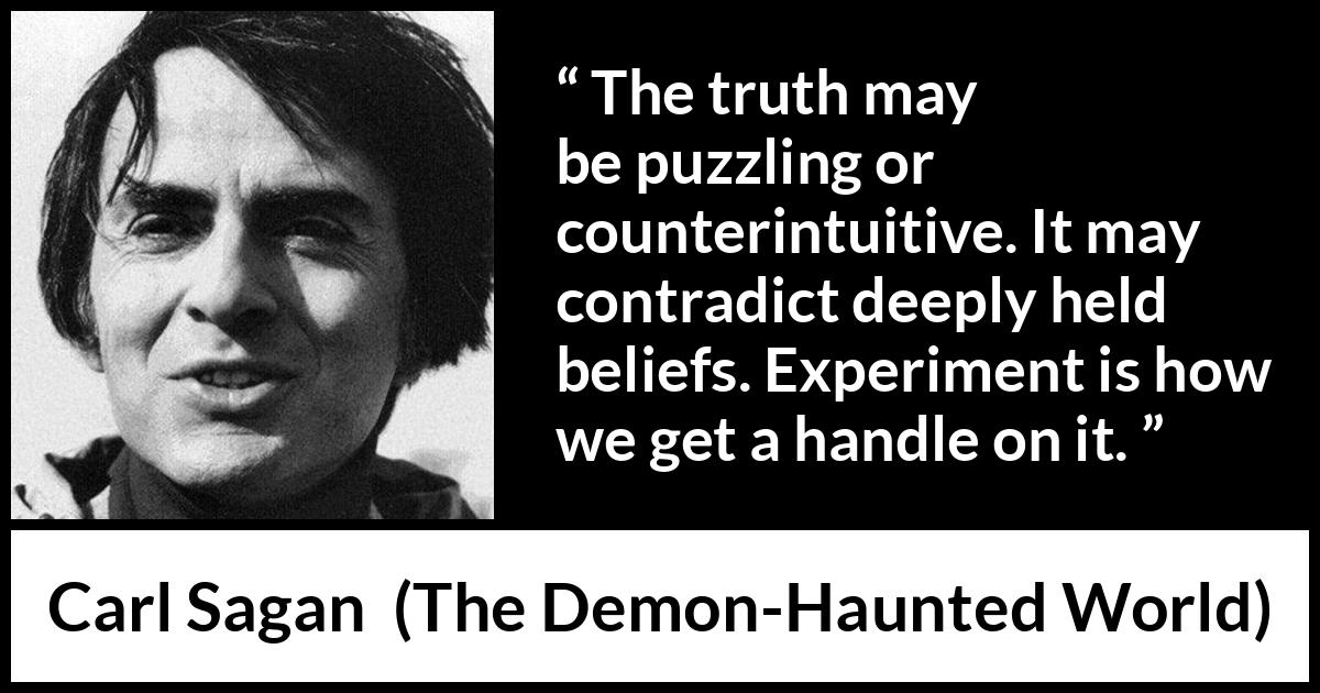 Carl Sagan quote about truth from The Demon-Haunted World (1995) Carl Sagan quote about truth from The Demon-Haunted World (1995) - The truth may be puzzling or counterintuitive. It may contradict deeply held beliefs. Experiment is how we get a handle on it.