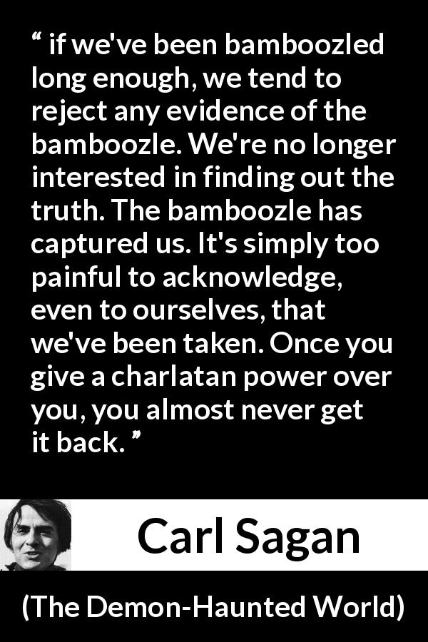 Carl Sagan quote about truth from The Demon-Haunted World - if we've been bamboozled long enough, we tend to reject any evidence of the bamboozle. We're no longer interested in finding out the truth. The bamboozle has captured us. It's simply too painful to acknowledge, even to ourselves, that we've been taken. Once you give a charlatan power over you, you almost never get it back.