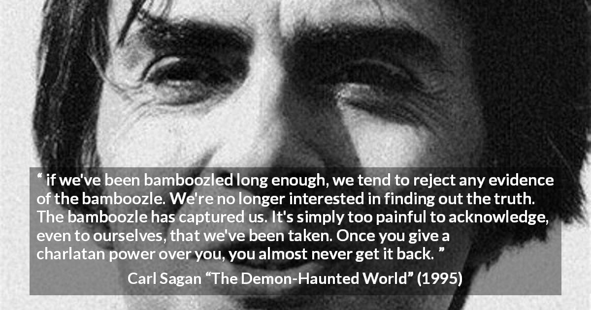 Carl Sagan quote about truth from The Demon-Haunted World - if we've been bamboozled long enough, we tend to reject any evidence of the bamboozle. We're no longer interested in finding out the truth. The bamboozle has captured us. It's simply too painful to acknowledge, even to ourselves, that we've been taken. Once you give a charlatan power over you, you almost never get it back.