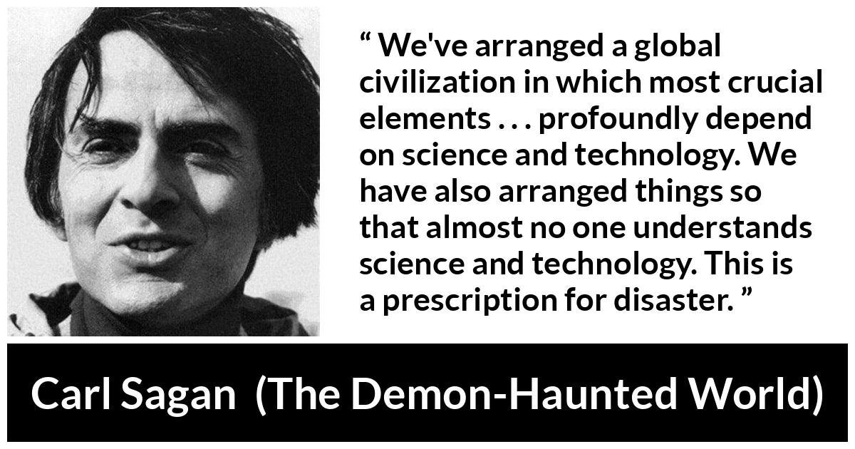Carl Sagan about understanding (“The Demon-Haunted World”, 1995) Carl Sagan about understanding (“The Demon-Haunted World”, 1995) - We've arranged a global civilization in which most crucial elements . . . profoundly depend on science and technology. We have also arranged things so that almost no one understands science and technology. This is a prescription for disaster.