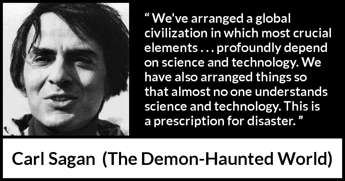 Carl Sagan quote about understanding from The Demon-Haunted World - We've arranged a global civilization in which most crucial elements . . . profoundly depend on science and technology. We have also arranged things so that almost no one understands science and technology. This is a prescription for disaster.
