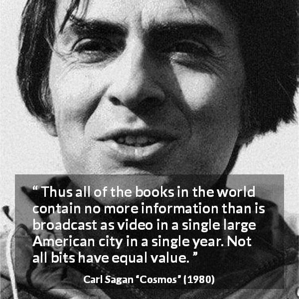 Carl Sagan quote about value from Cosmos - Thus all of the books in the world contain no more information than is broadcast as video in a single large American city in a single year. Not all bits have equal value.