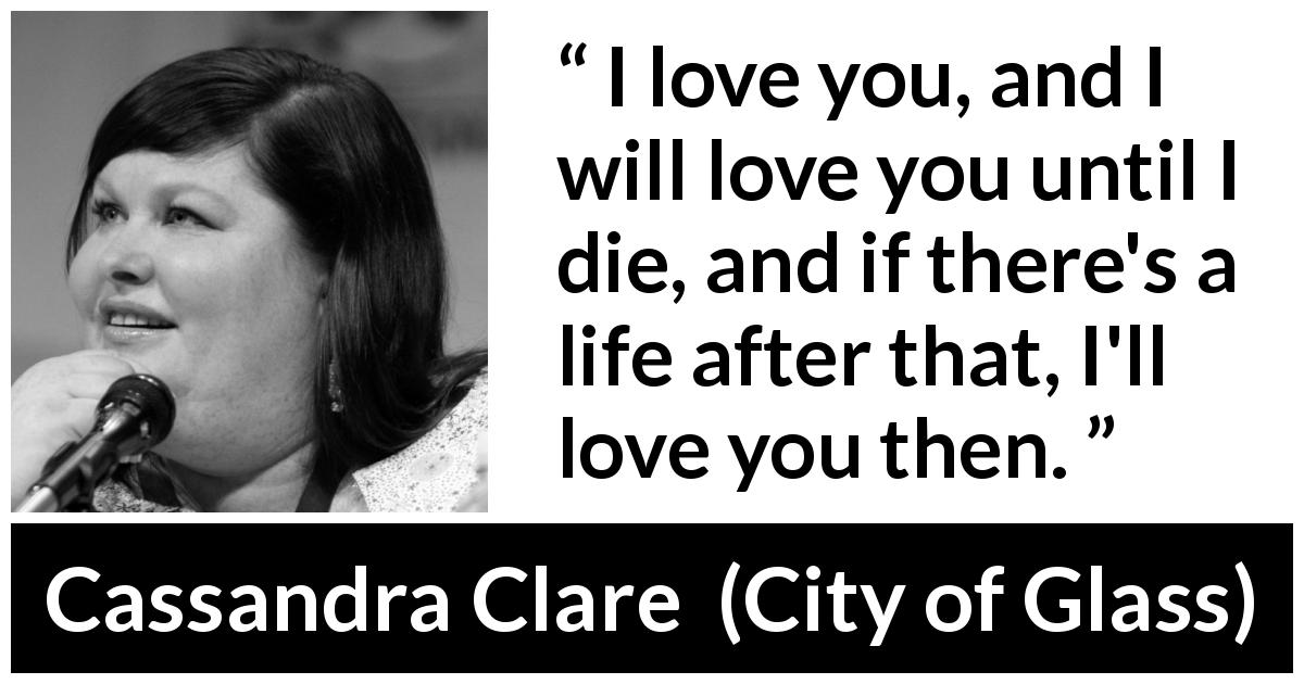Cassandra Clare quote about love from City of Glass - I love you, and I will love you until I die, and if there's a life after that, I'll love you then.