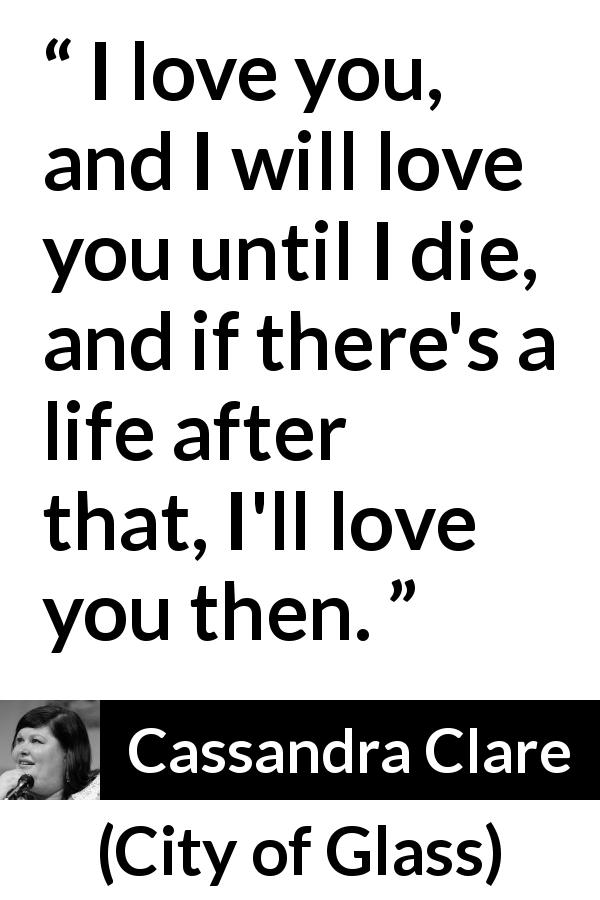 Cassandra Clare quote about love from City of Glass - I love you, and I will love you until I die, and if there's a life after that, I'll love you then.