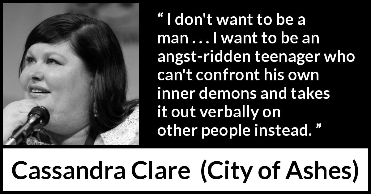 Cassandra Clare quote about maturity from City of Ashes - I don't want to be a man . . . I want to be an angst-ridden teenager who can't confront his own inner demons and takes it out verbally on other people instead.