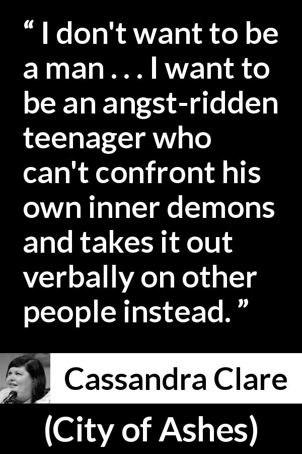 Cassandra Clare quote about maturity from City of Ashes - I don't want to be a man . . . I want to be an angst-ridden teenager who can't confront his own inner demons and takes it out verbally on other people instead.