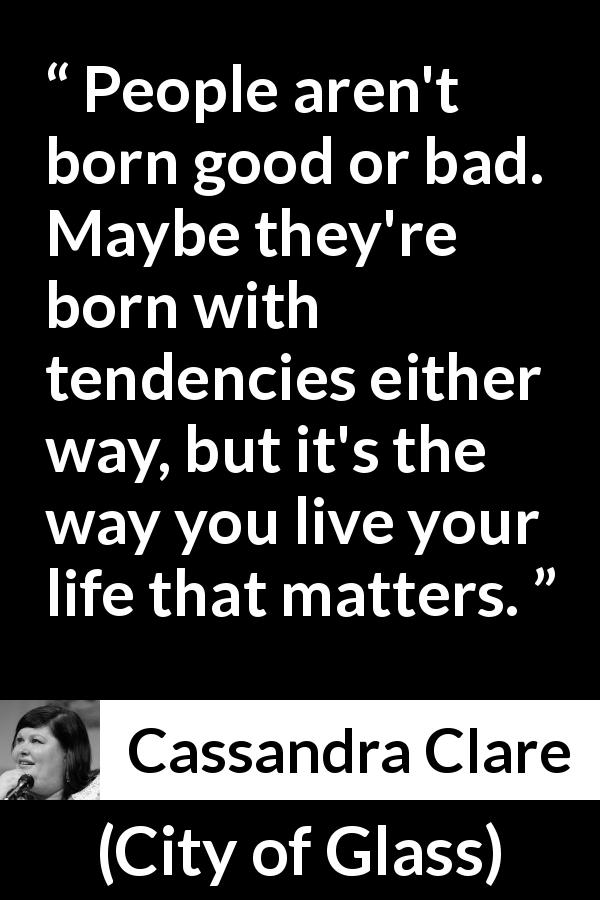 Cassandra Clare quote about will from City of Glass - People aren't born good or bad. Maybe they're born with tendencies either way, but it's the way you live your life that matters.
