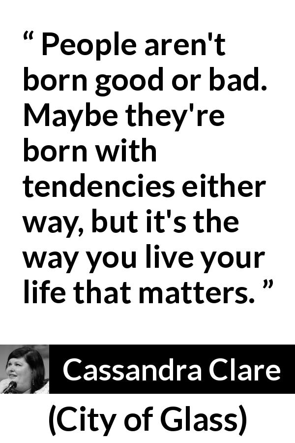 Cassandra Clare quote about will from City of Glass - People aren't born good or bad. Maybe they're born with tendencies either way, but it's the way you live your life that matters.