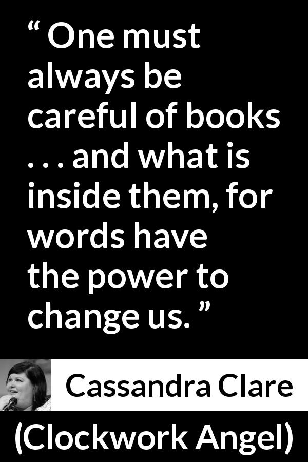 Cassandra Clare quote about words from Clockwork Angel - One must always be careful of books . . . and what is inside them, for words have the power to change us.