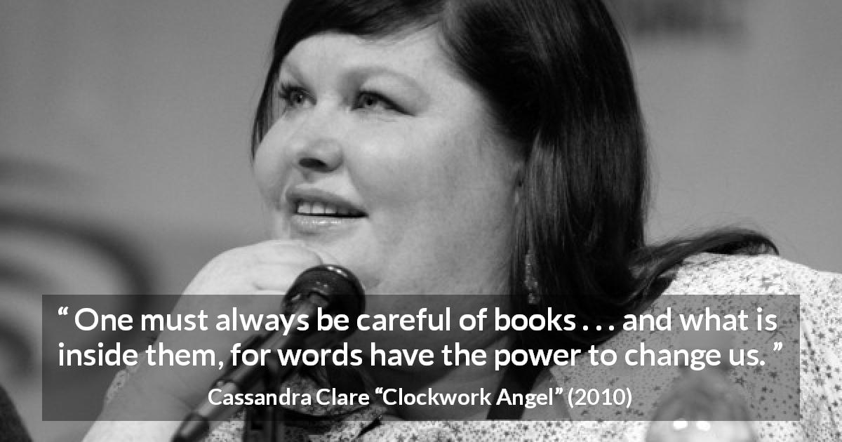 Cassandra Clare quote about words from Clockwork Angel - One must always be careful of books . . . and what is inside them, for words have the power to change us.