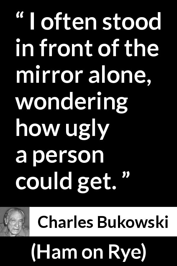 Charles Bukowski quote about beauty from Ham on Rye - I often stood in front of the mirror alone, wondering how ugly a person could get.