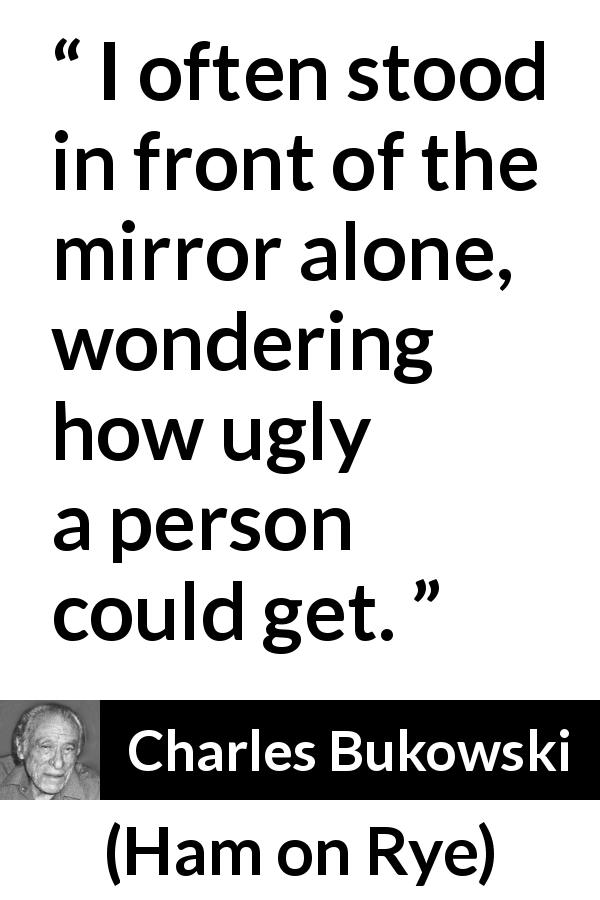 Charles Bukowski quote about beauty from Ham on Rye - I often stood in front of the mirror alone, wondering how ugly a person could get.