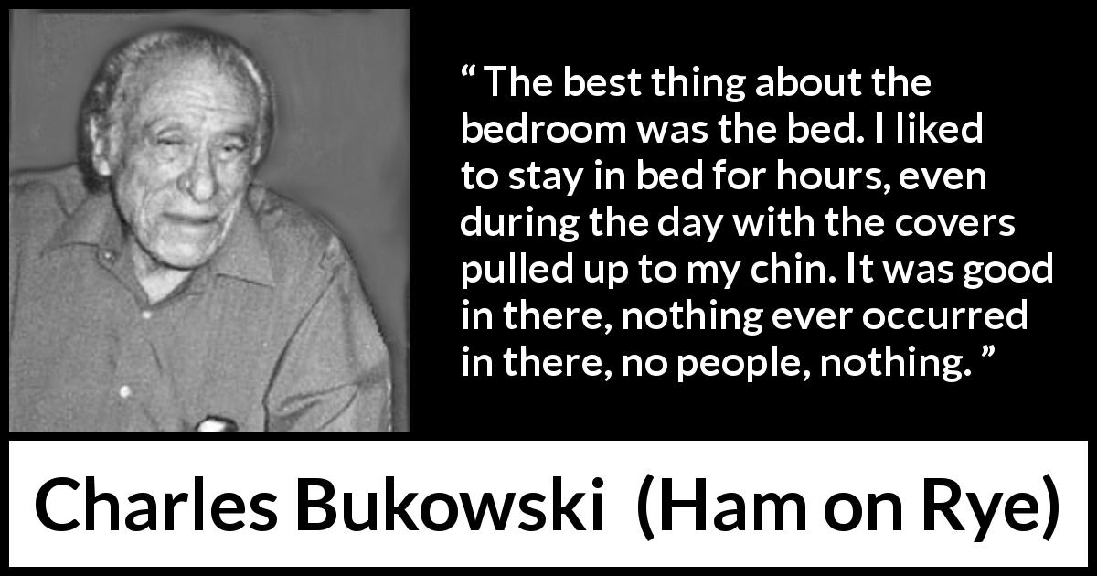 Charles Bukowski quote about calm from Ham on Rye - The best thing about the bedroom was the bed. I liked to stay in bed for hours, even during the day with the covers pulled up to my chin. It was good in there, nothing ever occurred in there, no people, nothing.
