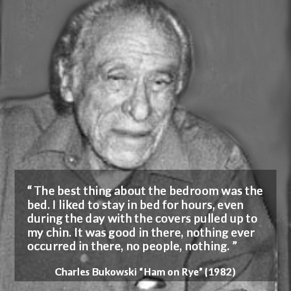 Charles Bukowski quote about calm from Ham on Rye - The best thing about the bedroom was the bed. I liked to stay in bed for hours, even during the day with the covers pulled up to my chin. It was good in there, nothing ever occurred in there, no people, nothing.