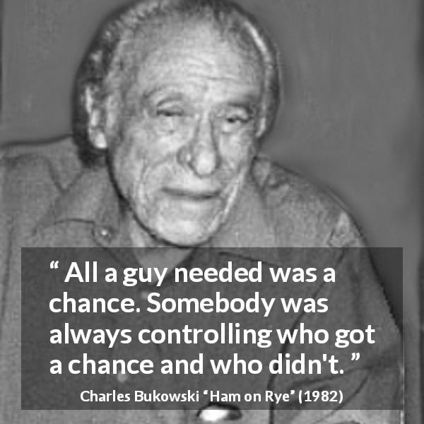 Charles Bukowski quote about chance from Ham on Rye - All a guy needed was a chance. Somebody was always controlling who got a chance and who didn't.