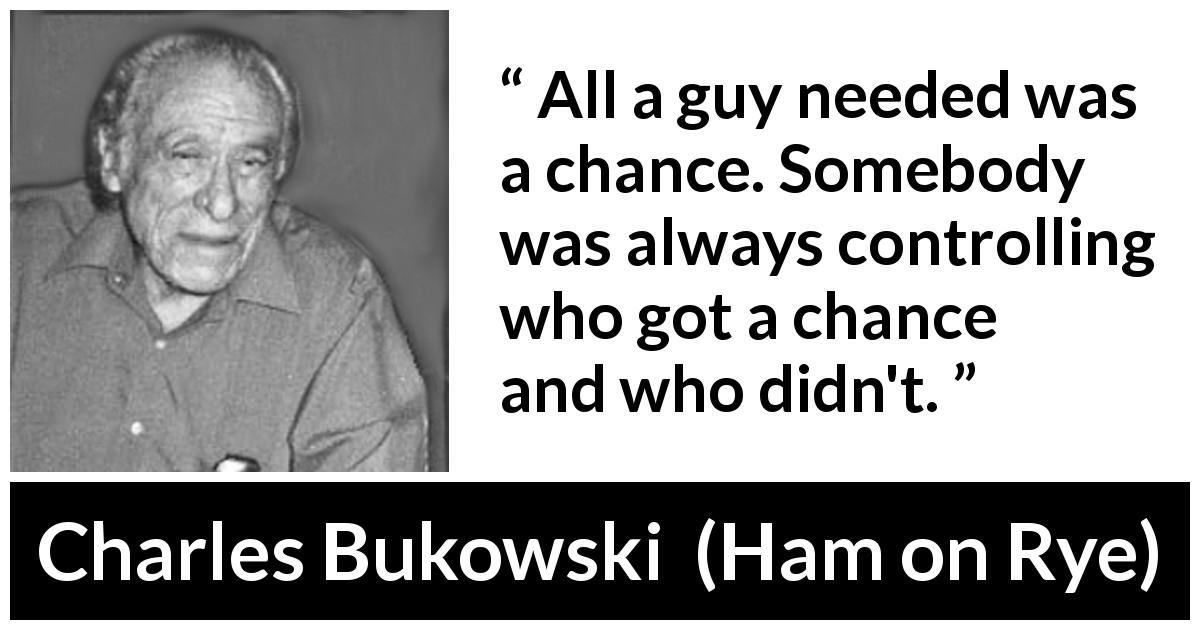 Charles Bukowski quote about chance from Ham on Rye - All a guy needed was a chance. Somebody was always controlling who got a chance and who didn't.
