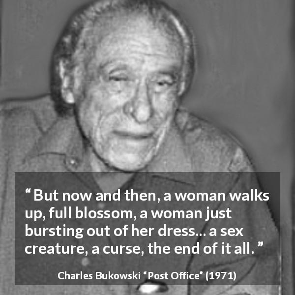 Charles Bukowski quote about curse from Post Office - But now and then, a woman walks up, full blossom, a woman just bursting out of her dress... a sex creature, a curse, the end of it all.