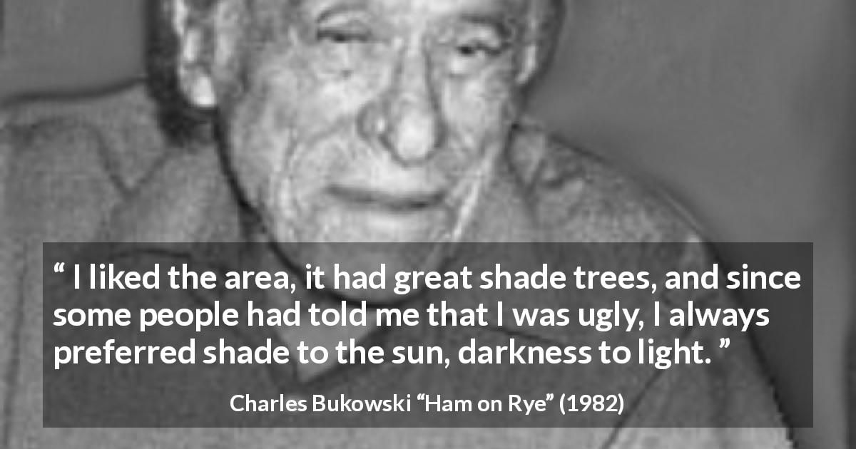 Charles Bukowski quote about darkness from Ham on Rye - I liked the area, it had great shade trees, and since some people had told me that I was ugly, I always preferred shade to the sun, darkness to light.