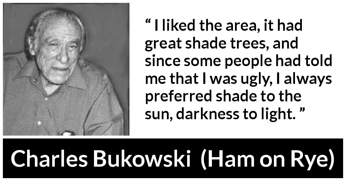 Charles Bukowski quote about darkness from Ham on Rye - I liked the area, it had great shade trees, and since some people had told me that I was ugly, I always preferred shade to the sun, darkness to light.