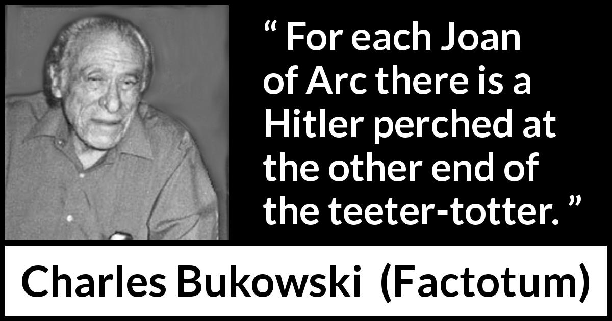 Charles Bukowski quote about dictatorship from Factotum - For each Joan of Arc there is a Hitler perched at the other end of the teeter-totter.