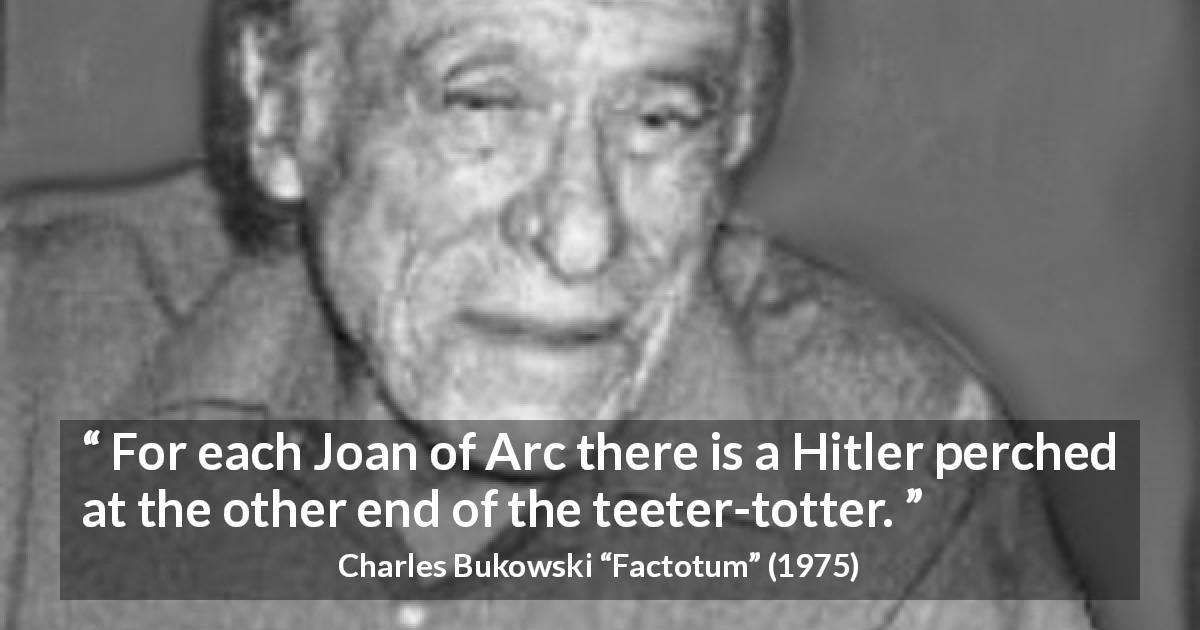 Charles Bukowski quote about dictatorship from Factotum - For each Joan of Arc there is a Hitler perched at the other end of the teeter-totter.