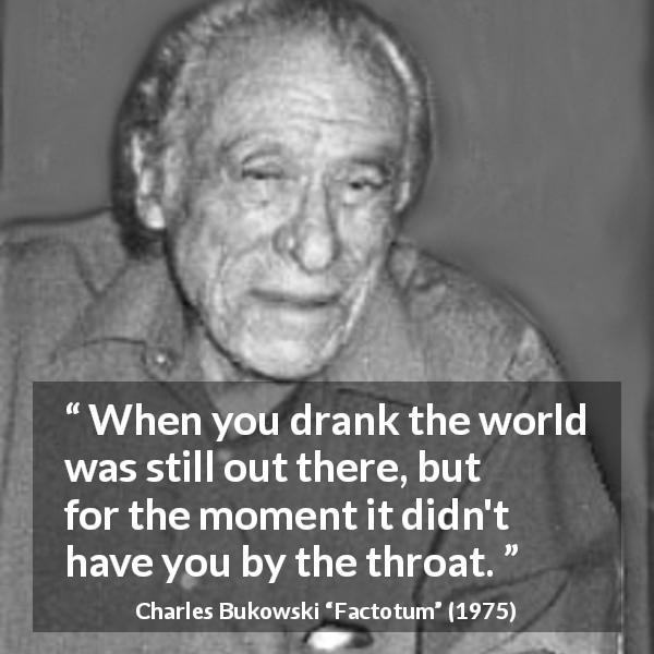 Charles Bukowski quote about drinking from Factotum - When you drank the world was still out there, but for the moment it didn't have you by the throat.