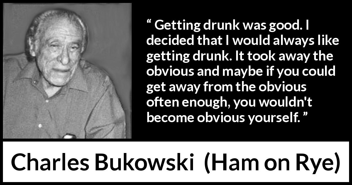 Charles Bukowski quote about drinking from Ham on Rye - Getting drunk was good. I decided that I would always like getting drunk. It took away the obvious and maybe if you could get away from the obvious often enough, you wouldn't become obvious yourself.