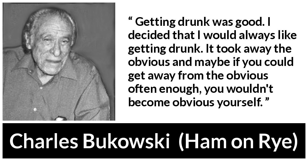 Charles Bukowski quote about drinking from Ham on Rye - Getting drunk was good. I decided that I would always like getting drunk. It took away the obvious and maybe if you could get away from the obvious often enough, you wouldn't become obvious yourself.