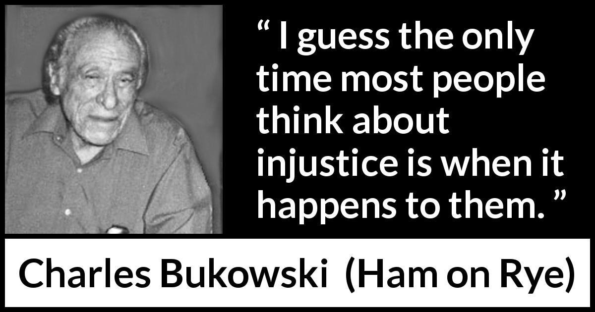 Charles Bukowski quote about egoism from Ham on Rye - I guess the only time most people think about injustice is when it happens to them.