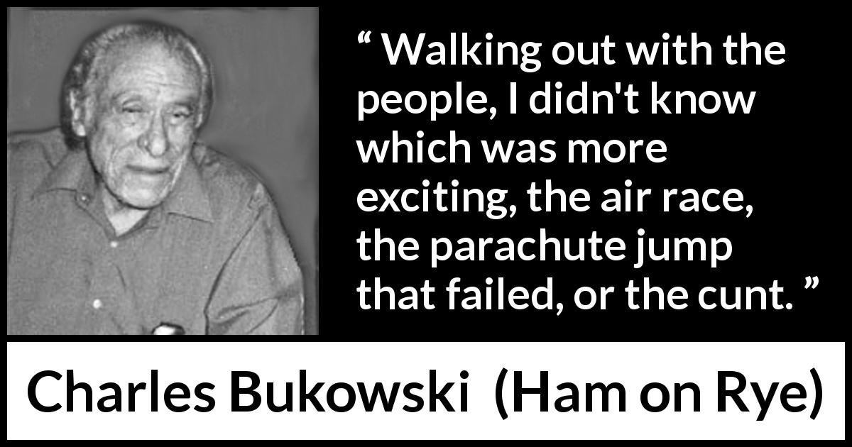 Charles Bukowski quote about excitement from Ham on Rye - Walking out with the people, I didn't know which was more exciting, the air race, the parachute jump that failed, or the cunt.