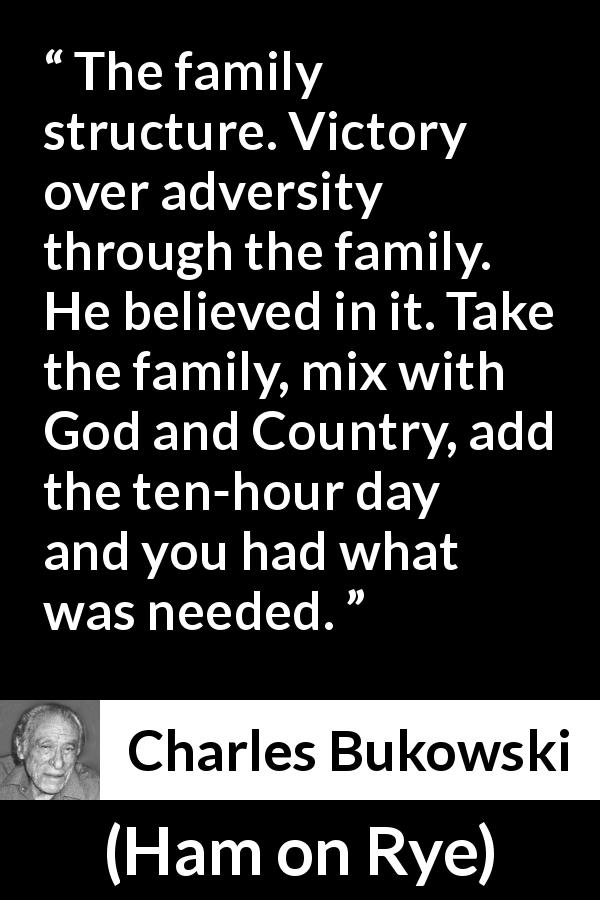 Charles Bukowski quote about family from Ham on Rye - The family structure. Victory over adversity through the family. He believed in it. Take the family, mix with God and Country, add the ten-hour day and you had what was needed.