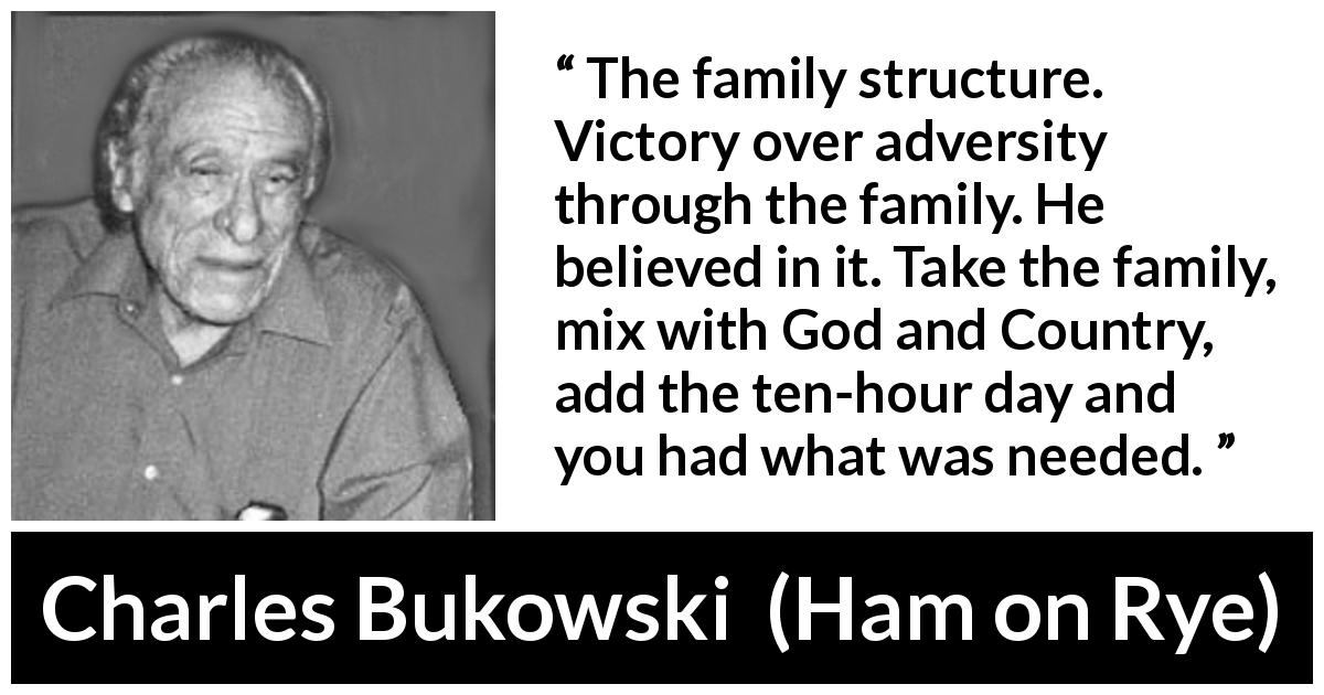 Charles Bukowski quote about family from Ham on Rye - The family structure. Victory over adversity through the family. He believed in it. Take the family, mix with God and Country, add the ten-hour day and you had what was needed.