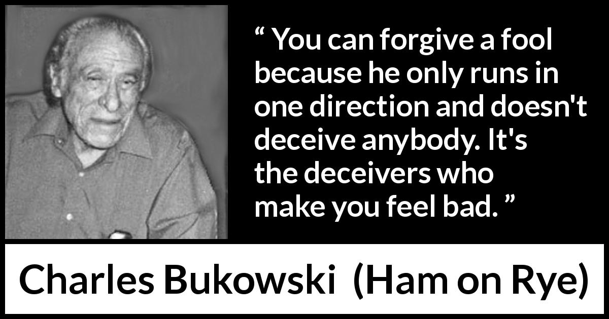 Charles Bukowski quote about foolishness from Ham on Rye - You can forgive a fool because he only runs in one direction and doesn't deceive anybody. It's the deceivers who make you feel bad.