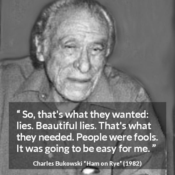 Charles Bukowski quote about foolishness from Ham on Rye - So, that's what they wanted: lies. Beautiful lies. That's what they needed. People were fools. It was going to be easy for me.