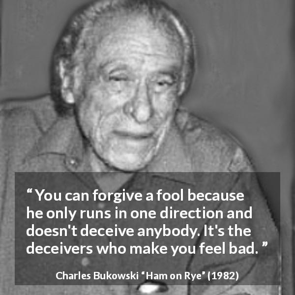 Charles Bukowski quote about foolishness from Ham on Rye - You can forgive a fool because he only runs in one direction and doesn't deceive anybody. It's the deceivers who make you feel bad.