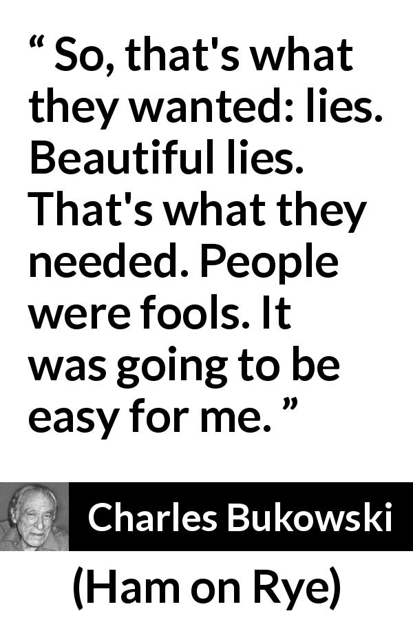 Charles Bukowski quote about foolishness from Ham on Rye - So, that's what they wanted: lies. Beautiful lies. That's what they needed. People were fools. It was going to be easy for me.