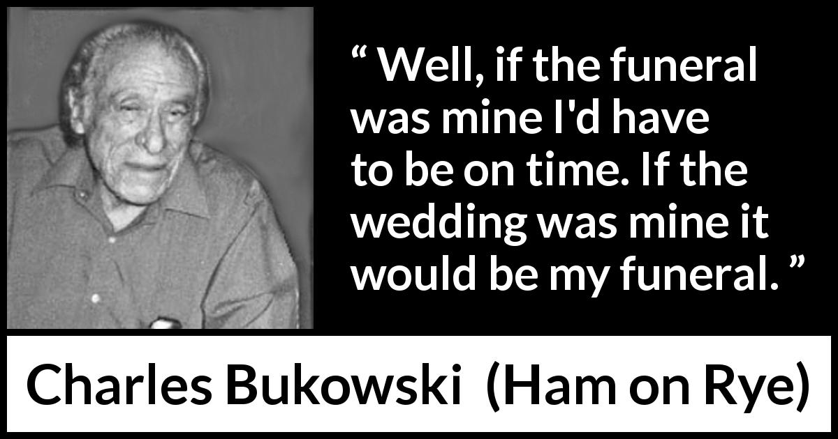 Charles Bukowski quote about funeral from Ham on Rye - Well, if the funeral was mine I'd have to be on time. If the wedding was mine it would be my funeral.