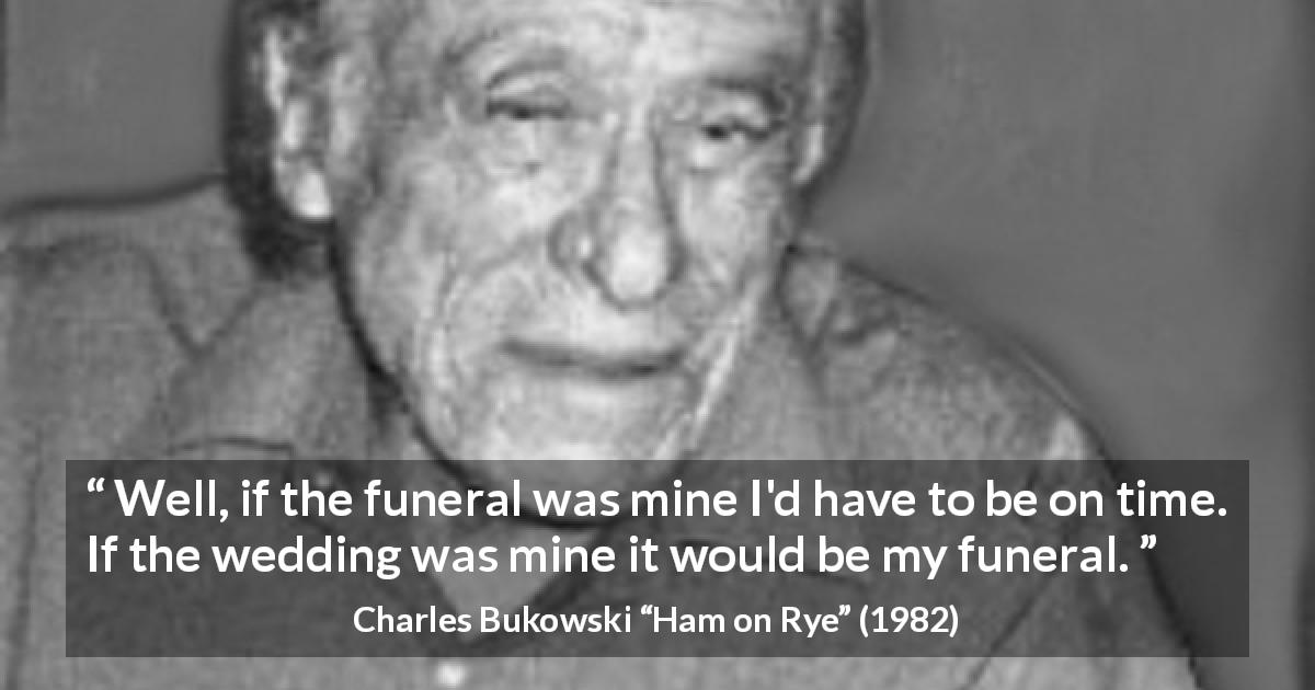 Charles Bukowski quote about funeral from Ham on Rye - Well, if the funeral was mine I'd have to be on time. If the wedding was mine it would be my funeral.