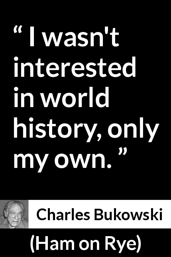 Charles Bukowski quote about history from Ham on Rye - I wasn't interested in world history, only my own.