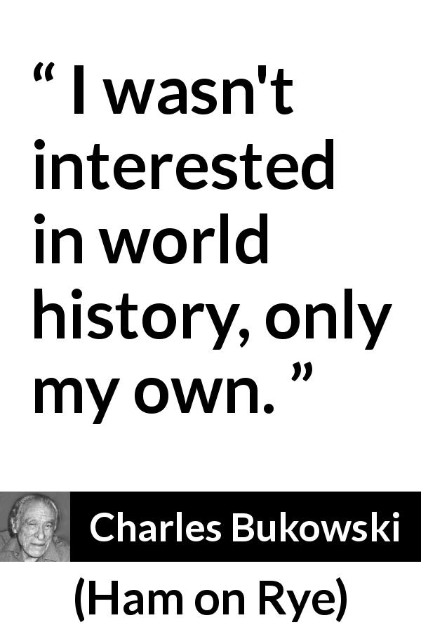 Charles Bukowski quote about history from Ham on Rye - I wasn't interested in world history, only my own.