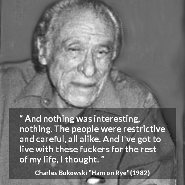 Charles Bukowski quote about interest from Ham on Rye - And nothing was interesting, nothing. The people were restrictive and careful, all alike. And I've got to live with these fuckers for the rest of my life, I thought.