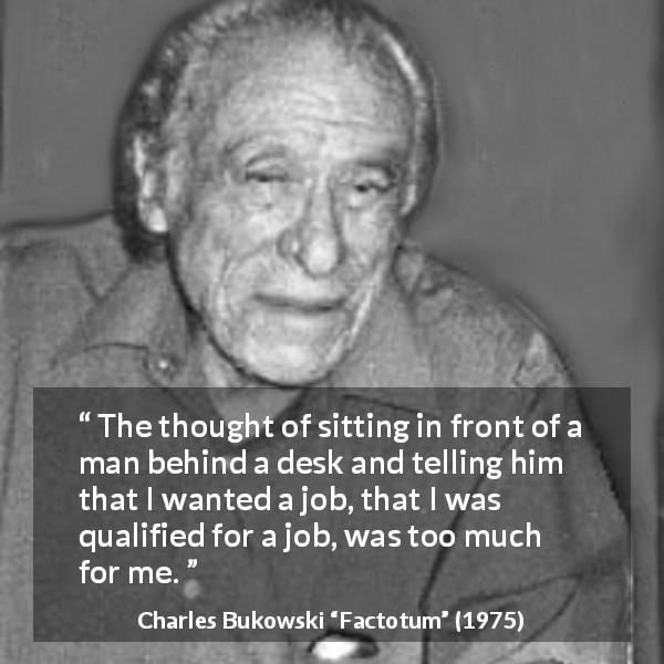 Charles Bukowski quote about job from Factotum - The thought of sitting in front of a man behind a desk and telling him that I wanted a job, that I was qualified for a job, was too much for me.