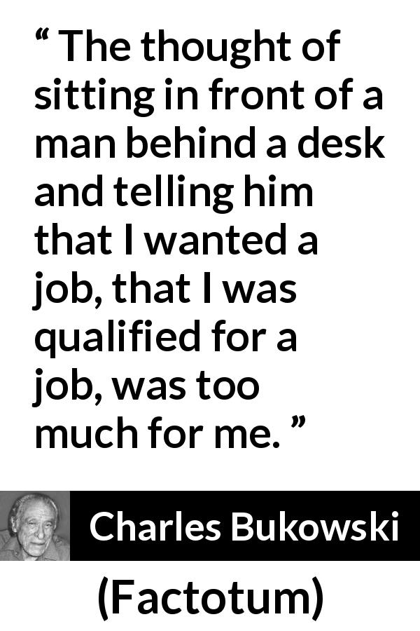 Charles Bukowski quote about job from Factotum - The thought of sitting in front of a man behind a desk and telling him that I wanted a job, that I was qualified for a job, was too much for me.
