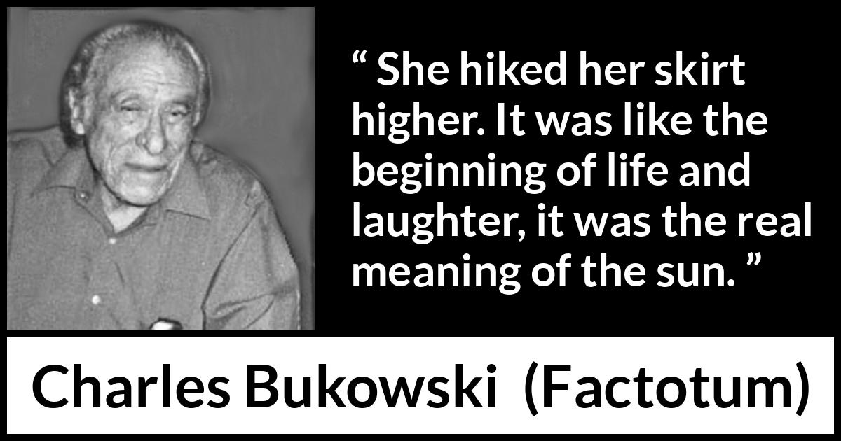 Charles Bukowski quote about life from Factotum - She hiked her skirt higher. It was like the beginning of life and laughter, it was the real meaning of the sun.