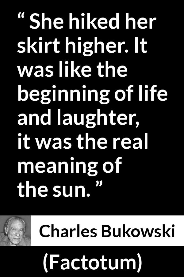 Charles Bukowski quote about life from Factotum - She hiked her skirt higher. It was like the beginning of life and laughter, it was the real meaning of the sun.