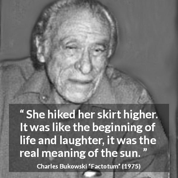Charles Bukowski quote about life from Factotum - She hiked her skirt higher. It was like the beginning of life and laughter, it was the real meaning of the sun.