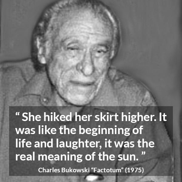 Charles Bukowski quote about life from Factotum - She hiked her skirt higher. It was like the beginning of life and laughter, it was the real meaning of the sun.