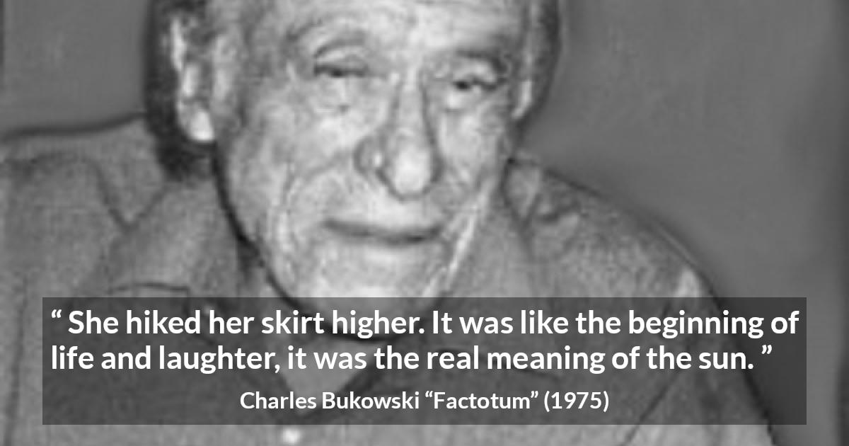 Charles Bukowski quote about life from Factotum - She hiked her skirt higher. It was like the beginning of life and laughter, it was the real meaning of the sun.