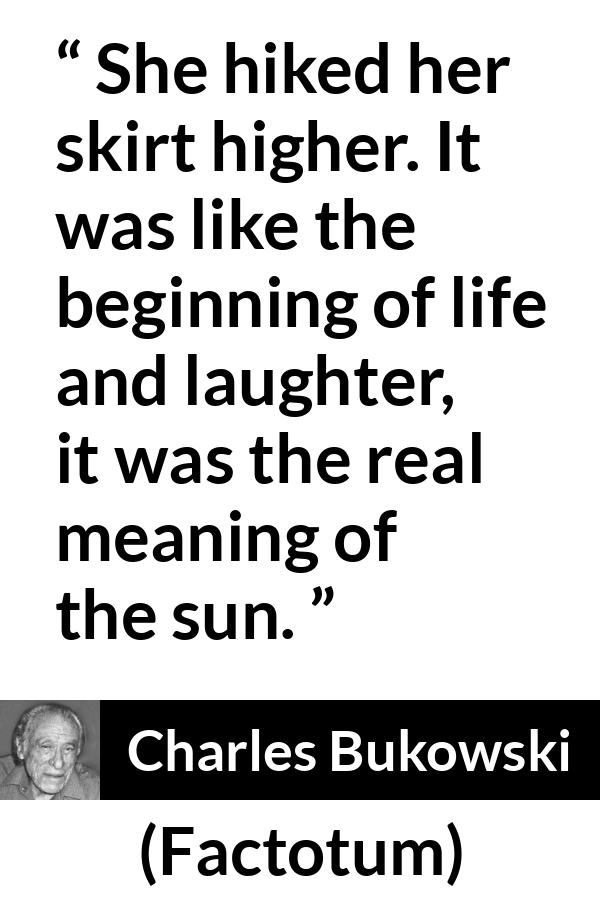 Charles Bukowski quote about life from Factotum - She hiked her skirt higher. It was like the beginning of life and laughter, it was the real meaning of the sun.