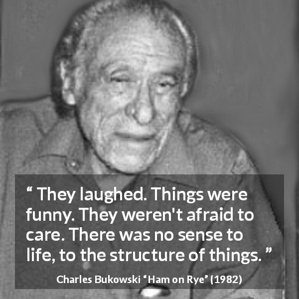 Charles Bukowski quote about life from Ham on Rye - They laughed. Things were funny. They weren't afraid to care. There was no sense to life, to the structure of things.